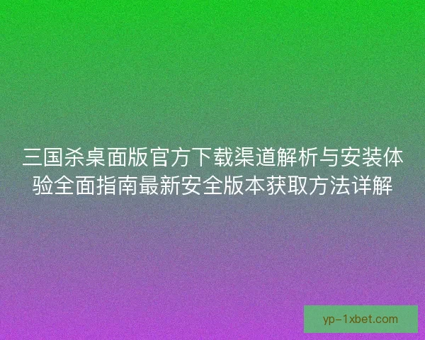 三国杀桌面版官方下载渠道解析与安装体验全面指南最新安全版本获取方法详解