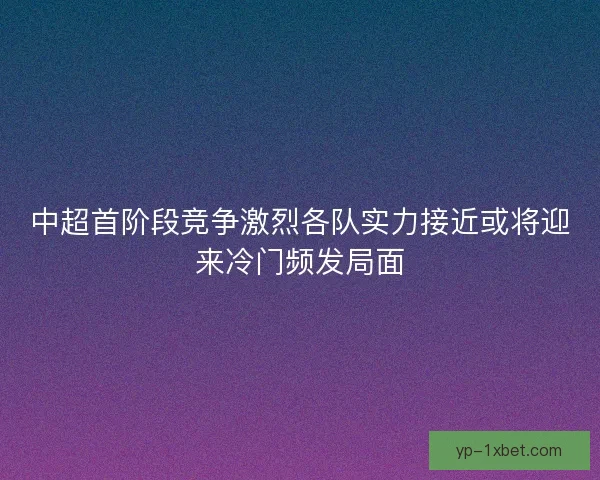中超首阶段竞争激烈各队实力接近或将迎来冷门频发局面